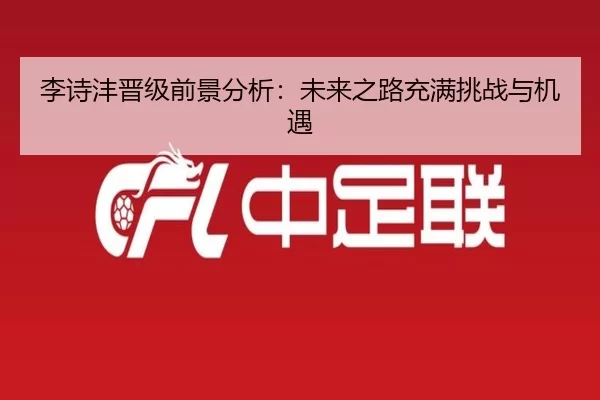 李诗沣晋级前景分析：未来之路充满挑战与机遇